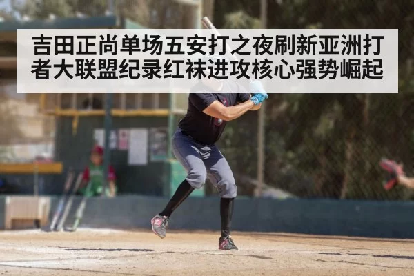 吉田正尚单场五安打之夜刷新亚洲打者大联盟纪录红袜进攻核心强势崛起