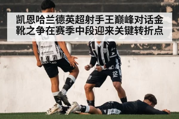 凯恩哈兰德英超射手王巅峰对话金靴之争在赛季中段迎来关键转折点